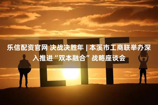 乐信配资官网 决战决胜年 | 本溪市工商联举办深入推进“双本融合”战略座谈会