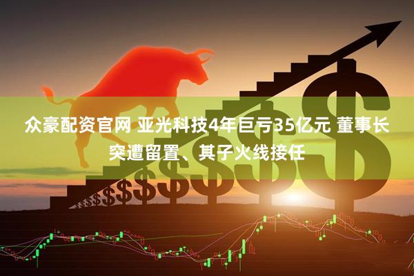 众豪配资官网 亚光科技4年巨亏35亿元 董事长突遭留置、其子火线接任