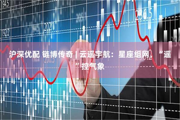 沪深优配 链博传奇 | 云遥宇航：星座组网，“遥”控气象