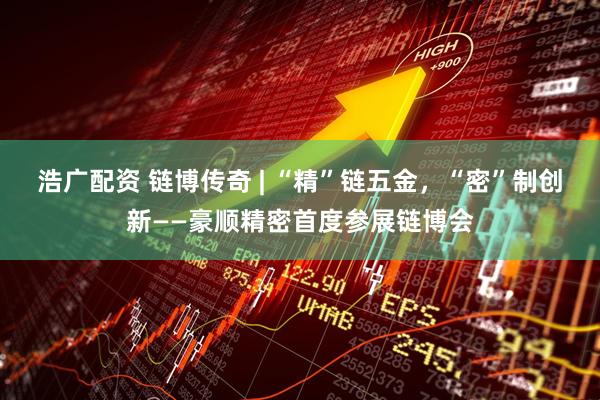 浩广配资 链博传奇 | “精”链五金，“密”制创新——豪顺精密首度参展链博会
