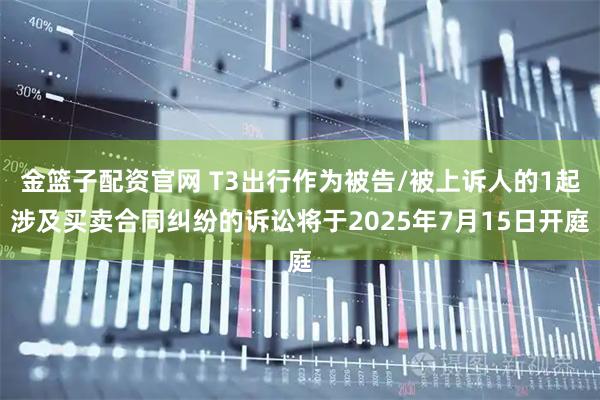 金篮子配资官网 T3出行作为被告/被上诉人的1起涉及买卖合同纠纷的诉讼将于2025年7月15日开庭