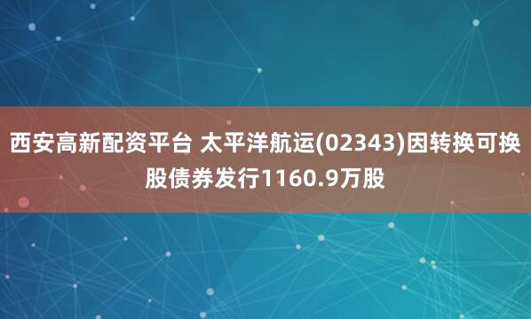 西安高新配资平台 太平洋航运(02343)因转换可换股债券发行1160.9万股