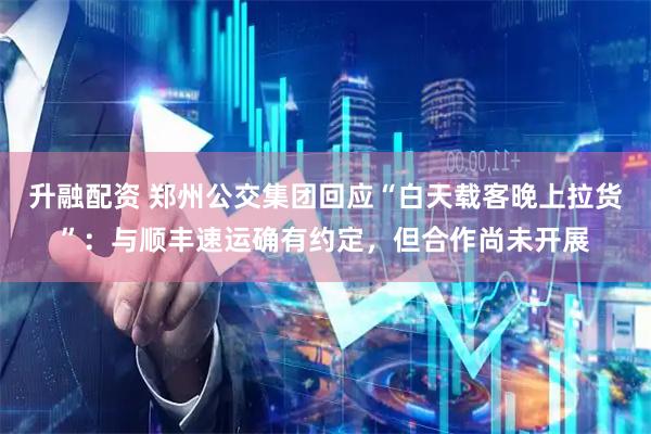 升融配资 郑州公交集团回应“白天载客晚上拉货”：与顺丰速运确有约定，但合作尚未开展