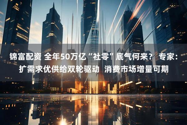 锦富配资 全年50万亿“社零”底气何来？ 专家：扩需求优供给双轮驱动  消费市场增量可期