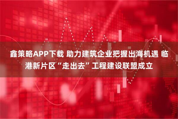 鑫策略APP下载 助力建筑企业把握出海机遇 临港新片区“走出去”工程建设联盟成立