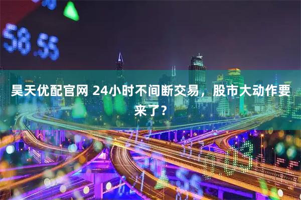昊天优配官网 24小时不间断交易，股市大动作要来了？
