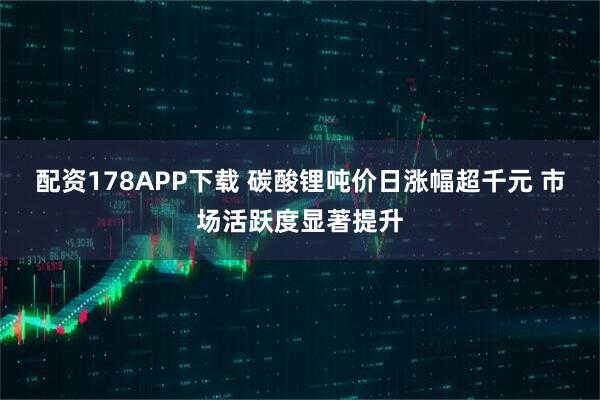 配资178APP下载 碳酸锂吨价日涨幅超千元 市场活跃度显著提升