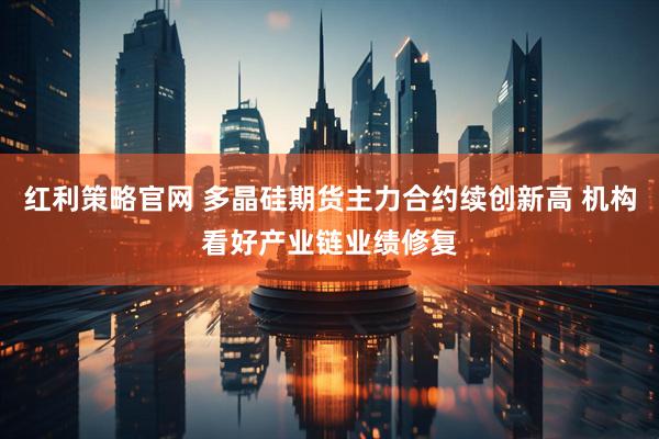红利策略官网 多晶硅期货主力合约续创新高 机构看好产业链业绩修复