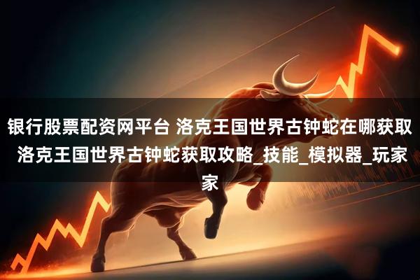 银行股票配资网平台 洛克王国世界古钟蛇在哪获取 洛克王国世界古钟蛇获取攻略_技能_模拟器_玩家