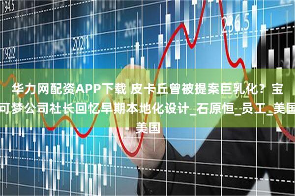 华力网配资APP下载 皮卡丘曾被提案巨乳化？宝可梦公司社长回忆早期本地化设计_石原恒_员工_美国