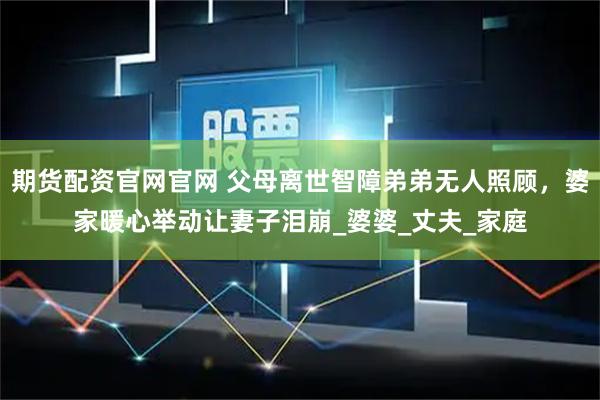 期货配资官网官网 父母离世智障弟弟无人照顾，婆家暖心举动让妻子泪崩_婆婆_丈夫_家庭