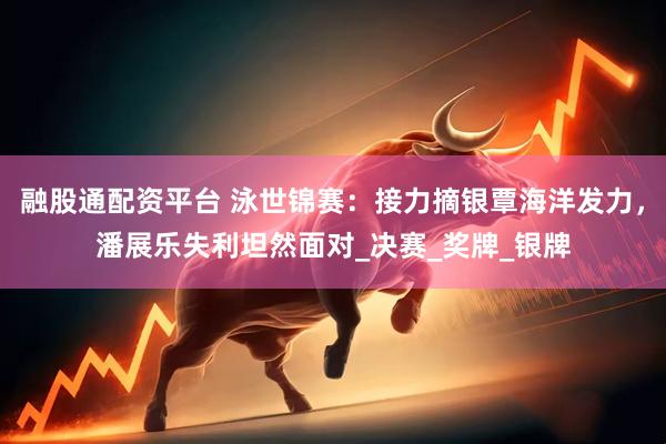 融股通配资平台 泳世锦赛：接力摘银覃海洋发力，潘展乐失利坦然面对_决赛_奖牌_银牌