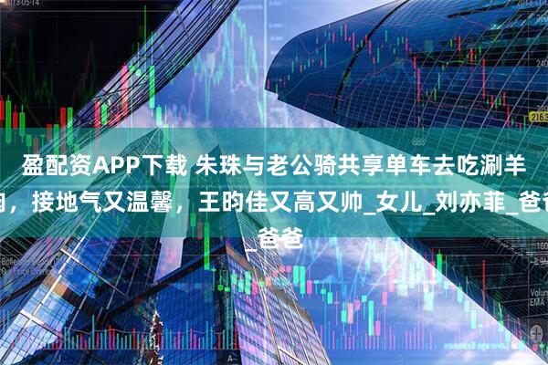 盈配资APP下载 朱珠与老公骑共享单车去吃涮羊肉，接地气又温馨，王昀佳又高又帅_女儿_刘亦菲_爸爸