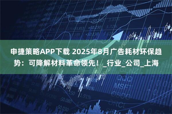 申捷策略APP下载 2025年8月广告耗材环保趋势：可降解材料革命领先！_行业_公司_上海