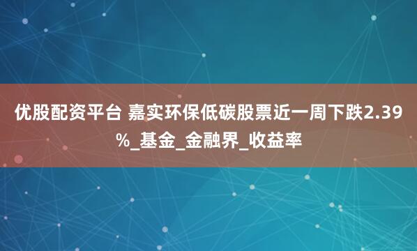 优股配资平台 嘉实环保低碳股票近一周下跌2.39%_基金_金融界_收益率