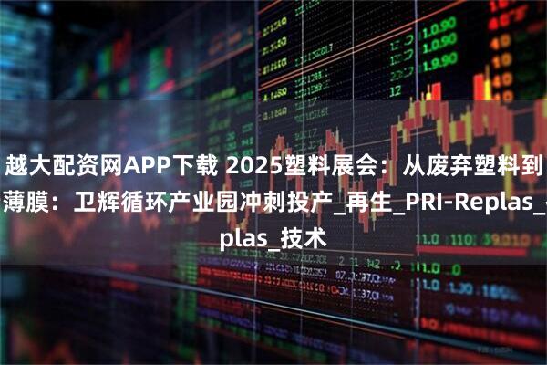 越大配资网APP下载 2025塑料展会：从废弃塑料到高端薄膜：卫辉循环产业园冲刺投产_再生_PRI-Replas_技术