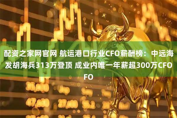配资之家网官网 航运港口行业CFO薪酬榜：中远海发胡海兵313万登顶 成业内唯一年薪超300万CFO