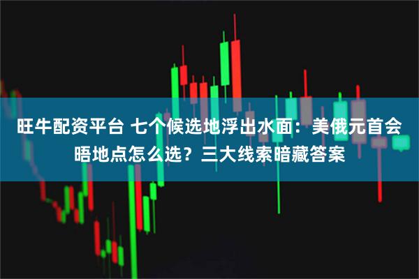 旺牛配资平台 七个候选地浮出水面：美俄元首会晤地点怎么选？三大线索暗藏答案
