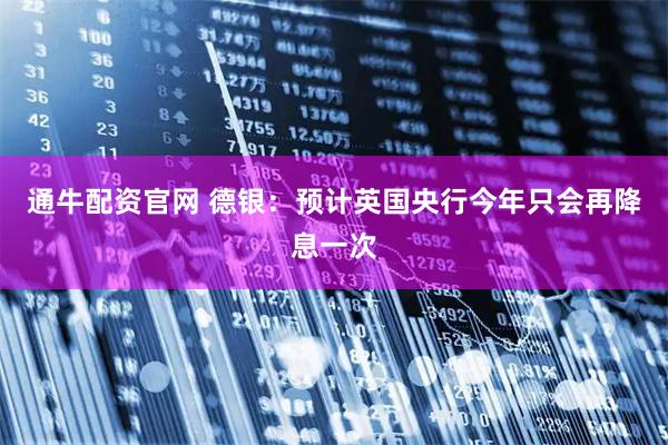 通牛配资官网 德银：预计英国央行今年只会再降息一次