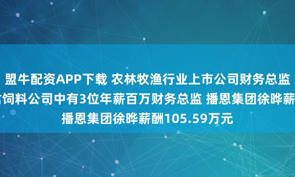 盟牛配资APP下载 农林牧渔行业上市公司财务总监观察：9家畜禽饲料公司中有3位年薪百万财务总监 播恩集团徐晔薪酬105.59万元