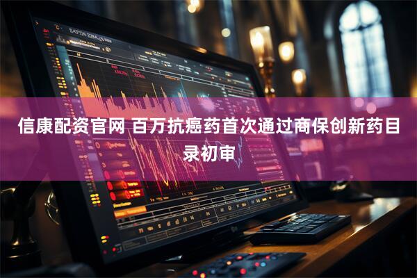 信康配资官网 百万抗癌药首次通过商保创新药目录初审