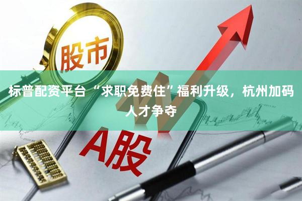 标普配资平台 “求职免费住”福利升级，杭州加码人才争夺
