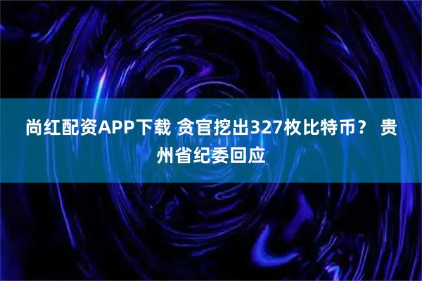 尚红配资APP下载 贪官挖出327枚比特币？ 贵州省纪委回应
