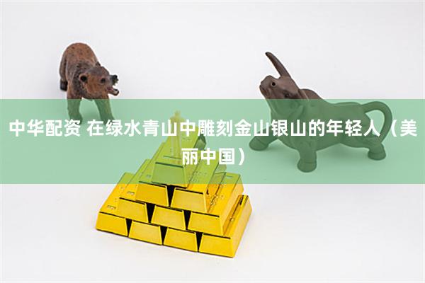 中华配资 在绿水青山中雕刻金山银山的年轻人（美丽中国）