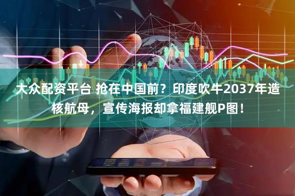 大众配资平台 抢在中国前？印度吹牛2037年造核航母，宣传海报却拿福建舰P图！