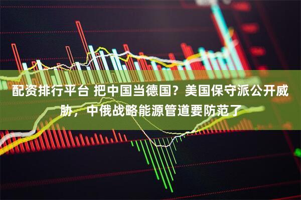 配资排行平台 把中国当德国？美国保守派公开威胁，中俄战略能源管道要防范了