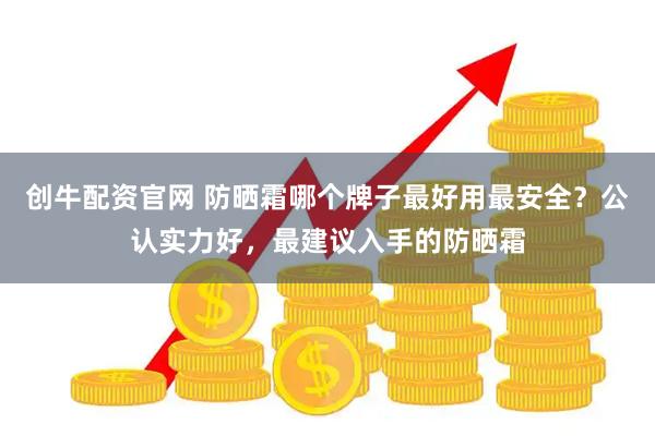 创牛配资官网 防晒霜哪个牌子最好用最安全？公认实力好，最建议入手的防晒霜