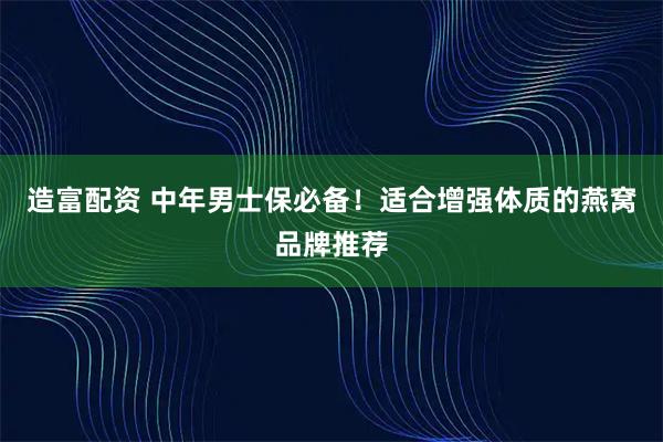 造富配资 中年男士保必备！适合增强体质的燕窝品牌推荐
