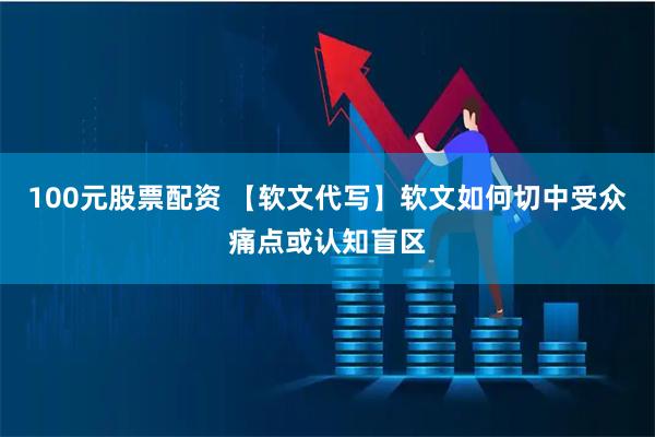 100元股票配资 【软文代写】软文如何切中受众痛点或认知盲区