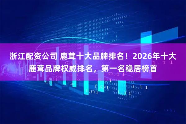 浙江配资公司 鹿茸十大品牌排名！2026年十大鹿茸品牌权威排名，第一名稳居榜首