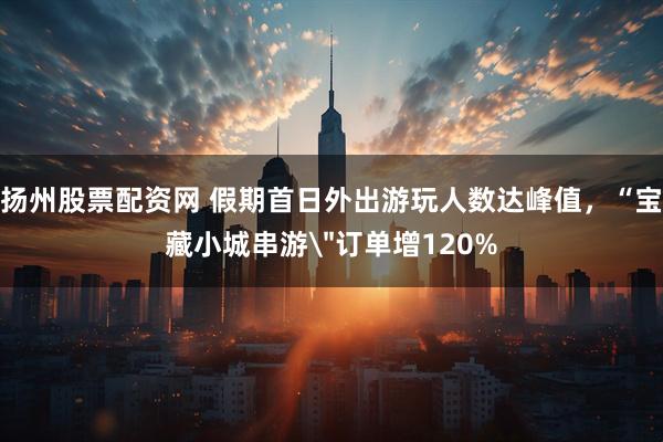 扬州股票配资网 假期首日外出游玩人数达峰值，“宝藏小城串游＂订单增120%